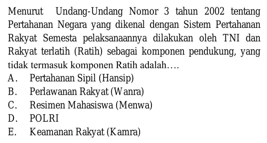 Menurut Undang-Undang Nomor 3 tahun 2002 tentang
Pertahanan Negara yang dikenal dengan Sistem Pertahanan
Rakyat Semesta pelaksanaannya dilakukan oleh TNI dan
Rakyat terlatih (Ratih) sebagai komponen pendukung, yang
tidak termasuk komponen Ratih adalah…
A. Pertahanan Sipil (Hansip)
B. Perlawanan Rakyat (Wanra)
C. Resimen Mahasiswa (Menwa)
D. POLRI
E. Keamanan Rakyat (Kamra)