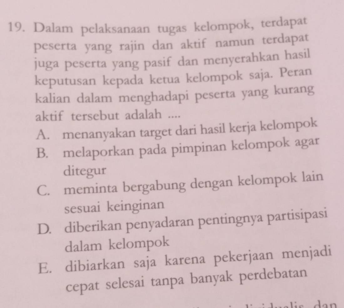 Dalam pelaksanaan tugas kelompok, terdapat
peserta yang rajin dan aktif namun terdapat
juga peserta yang pasif dan menyerahkan hasil
keputusan kepada ketua kelompok saja. Peran
kalian dalam menghadapi peserta yang kurang
aktif tersebut adalah ....
A. menanyakan target dari hasil kerja kelompok
B. melaporkan pada pimpinan kelompok agar
ditegur
C. meminta bergabung dengan kelompok lain
sesuai keinginan
D. diberikan penyadaran pentingnya partisipasi
dalam kelompok
E. dibiarkan saja karena pekerjaan menjadi
cepat selesai tanpa banyak perdebatan
dan