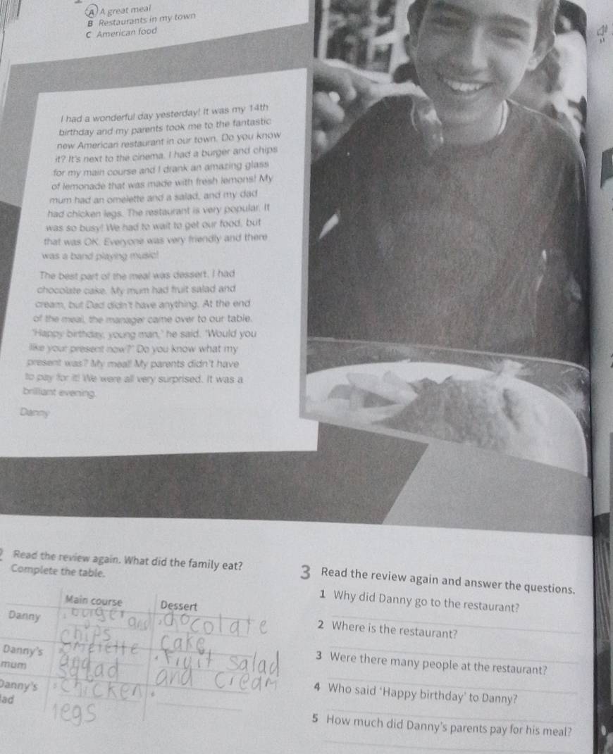 À A great meal 
B Restaurants in my town 
C American food 
I had a wonderful day yesterday! It was my 14th
birthday and my parents took me to the fantastic 
new American restaurant in our town. Do you know 
it? It's next to the cinema. I had a burger and chips 
for my main course and I drank an amazing glass 
of lemonade that was made with fresh lemons! My 
mum had an omelette and a salad, and my dad 
had chicken legs. The restaurant is very popular. It 
was so busy! We had to wait to get our food, but 
that was OK. Everyone was very friendly and there 
was a band playing music! 
The best part of the meal was dessert. I had 
chocolate cake. My mum had fruit salad and 
cream, but Dad didn't have anything. At the end 
of the meal, the manager came over to our table. 
'Happy birthday, young man,' he said. 'Would you 
like your present now?' Do you know what my 
present was? My meal! My parents didn't have 
to pay for it! We were all very surprised. It was a 
brilliant evening. 
Danny 
Complete the table. 
Read the review again. What did the family eat? 3 Read the review again and answer the questions. 
_ 
1 Why did Danny go to the restaurant? 
2 Where is the restaurant? 
D 
Were there many people at the restaurant? 
m 
_ 
Da 
_ 
_ 
Who said ‘Happy birthday’ to Danny? 
a 
_ 
How much did Danny's parents pay for his meal?