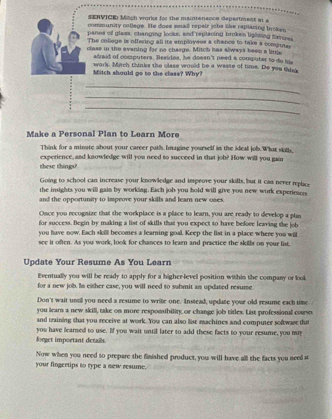 SERVICE: Mitch works for the maintenance department at a 
community college. He does small repair jobs like replacing broken 
panes of glass, changing locks, and replacing broken lighting fixtures 
The college is offering all its employees a chance to take s computer 
class in the evening for no charge. Mitch has always been a little 
afraid of computers. Besides, he doesn't need a computer to do his 
work. Mitch thinks the class would be a waste of time. Do you think 
Mitch should go to the class? Why? 
_ 
_ 
_ 
Make a Personal Plan to Learn More 
Think for a minute about your career path. Imagine yourself in the ideal job. What skills, 
experience, and knowledge will you need to succeed in that job? How will you gain 
these things? 
Going to school can increase your knowledge and improve your skills, but it can never replace 
the insights you will gain by working. Each job you hold will give you new work experiences 
and the opportunity to improve your skills and learn new ones. 
Once you recognize that the workplace is a place to learn, you are ready to develop a plan 
for success. Begin by making a list of skills that you expect to have before leaving the job 
you have now. Each skill becomes a learning goal. Keep the list in a place where you will 
see it often. As you work, look for chances to learn and practice the skills on your list. 
Update Your Resume As You Learn 
Eventually you will be ready to apply for a higher-level position within the company or look 
for a new job. In either case, you will need to submit an updated resume. 
Don't wait until you need a resume to write one. Instead, update your old resume each time 
you learn a new skill, take on more responsibility, or change job titles. List professional courses 
and training that you receive at work. You can also list machines and computer software that 
you have learned to use. If you wait until later to add these facts to your resume, you may 
forget important details. 
Now when you need to prepare the finished product, you will have all the facts you need at 
your fingertips to type a new resume.