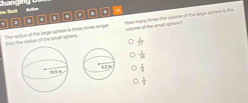 Chang n D
re Test Racilor
1 2 3 4 5 6 7 8
9
The radius of the large sphere is three times longer How many times the volume of the large sphere is the
than the radius of the small sphere. volume of the small sphere?
 1/27 
 1/19 
 1/9 
 1/3 