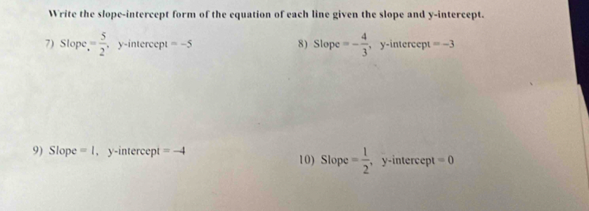 Write the slope-intercept form of the equation of each line given the slope and y-intercept. 
7) Slope = 5/2 , , y-intercept =-5 8) Slope =- 4/3  , y-intercept =-3
9) Slope =1 , y-intercept =-4 10) Slope = 1/2  ,y-intercept =0