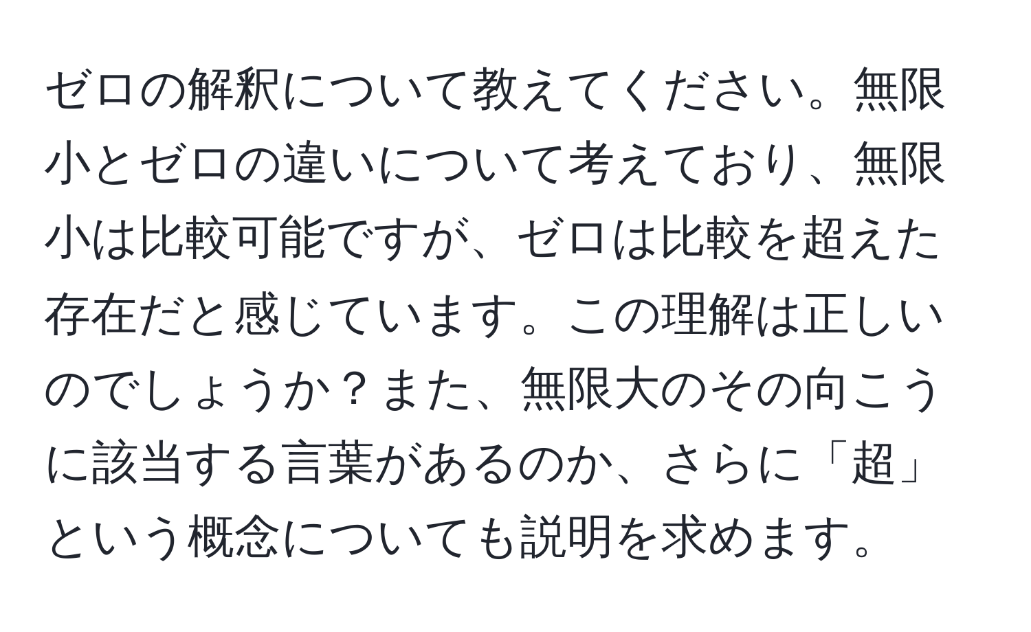 ゼロの解釈について教えてください。無限小とゼロの違いについて考えており、無限小は比較可能ですが、ゼロは比較を超えた存在だと感じています。この理解は正しいのでしょうか？また、無限大のその向こうに該当する言葉があるのか、さらに「超」という概念についても説明を求めます。