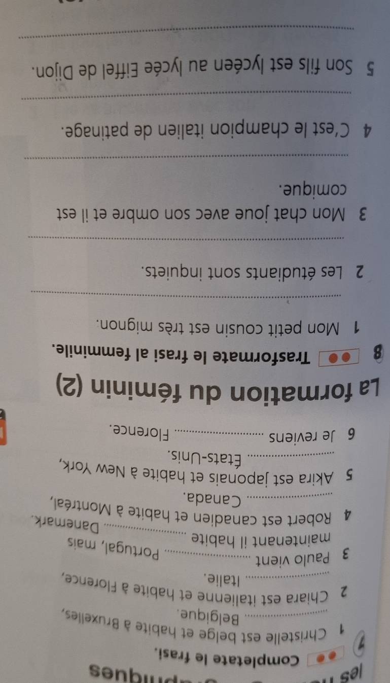 les n phiques 
Completate le frasi. 
1 1 Christelle est belge et habite à Bruxelles, 
Belgique. 
2 Chiara est italienne et habite à Florence, 
Italie. 
3 Paulo vient_ 
_ 
Portugal, mais 
maintenant il habite 
Danemark. 
4 Robert est canadien et habite à Montréal, 
Canada. 
5 Akira est japonais et habite à New York, 
_États-Unis. 
6 Je reviens_ 
Florence. 
La formation du féminin (2) 
8 
Trasformate le frasi al femminile. 
1 Mon petit cousin est très mignon. 
_ 
2 Les étudiants sont inquiets. 
_ 
3 Mon chat joue avec son ombre et il est 
comique. 
_ 
4 C’est le champion italien de patinage. 
_ 
5 Son fils est lycéen au lycée Eiffel de Dijon. 
_