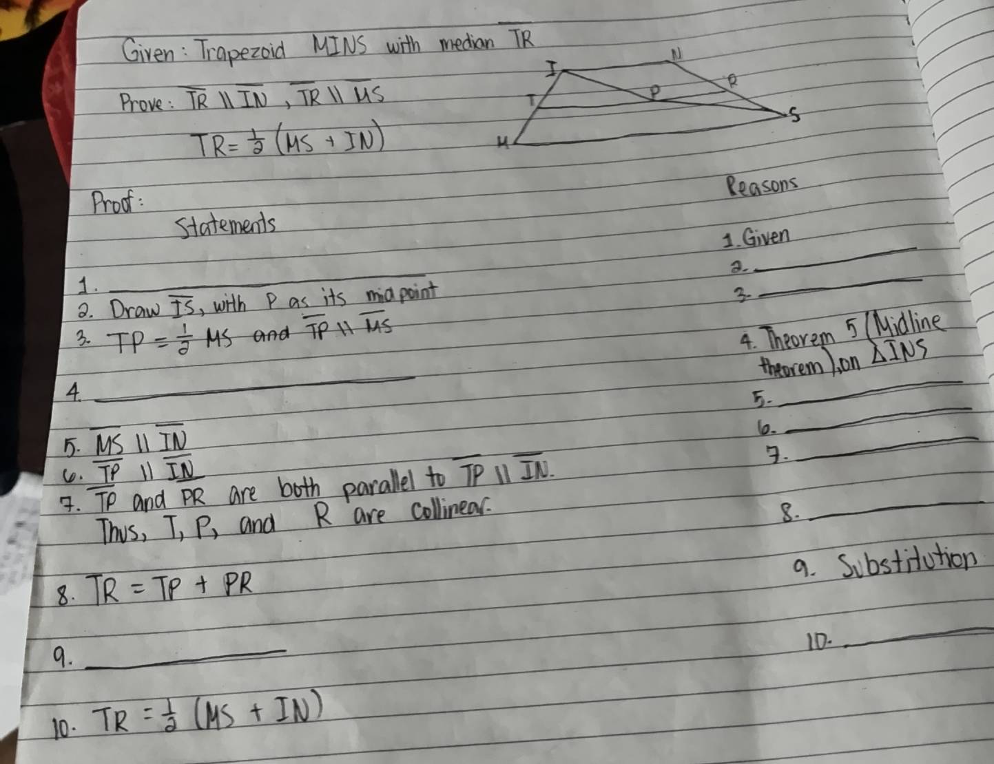 Given : Trapezoid MINS with median TR 
Prove : overline TRparallel overline IN, overline TRparallel overline US
TR= 1/2 (MS+IN)
Reasons 
Prod : 
_ 
statements 
1. Given 
8. 
1._ 
8. Draw overline IS , with P as its miapoint 
3. 
_ 
3. TP= 1/2 MS and overline TPparallel overline MS
4. Theorem 5 (Midline 
_ 
_ 
theorem ). on △ INS
_ 
4. 
5. 
5. overline MSparallel overline IN
_ 
6. 
Co. overline TP 11 overline IN. overline TP and PR are both parallel to overline TPparallel overline IN. 
. 
This, T_1P_1 and R are collinear. 
8. 
_ 
9. Substitution 
8. TR=TP+PR
10. 
_ 
9. 
_ 
10. TR= 1/2 (MS+IN)