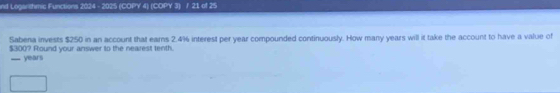 nd Loganthmic Functions 2024 - 2025 (COPY 4) (COPY 3) / 21 of 25 
Sabena invests $250 in an account that earns 2.4% interest per year compounded continuously. How many years will it take the account to have a value of
$300? Round your answer to the nearest tenth.
years