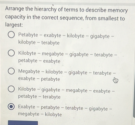 Arrange the hierarchy of terms to describe memory
capacity in the correct sequence, from smallest to
largest:
Petabyte - exabyte - kilobyte - gigabyte -
kilobyte - terabyte
Kilobyte - megabyte - gigabyte - terabyte -
petabyte - exabyte
Megabyte - kilobyte - gigabyte - terabyte -
exabyte - petabyte w
Kilobyte - gigabyte - megabyte - exabyte -
petabyte - terabyte
Exabyte - petabyte - terabyte - gigabyte -
megabyte - kilobyte