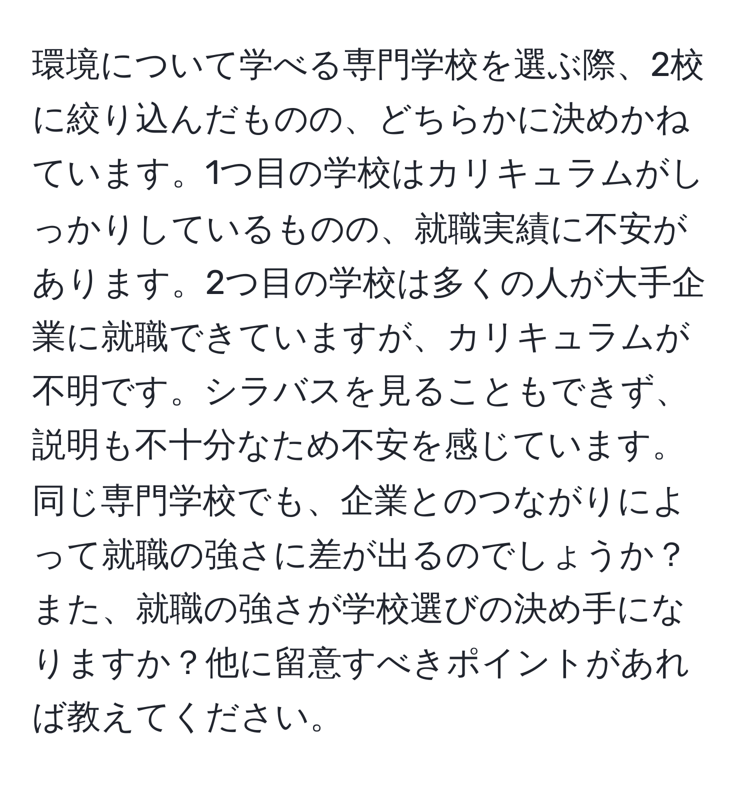 環境について学べる専門学校を選ぶ際、2校に絞り込んだものの、どちらかに決めかねています。1つ目の学校はカリキュラムがしっかりしているものの、就職実績に不安があります。2つ目の学校は多くの人が大手企業に就職できていますが、カリキュラムが不明です。シラバスを見ることもできず、説明も不十分なため不安を感じています。同じ専門学校でも、企業とのつながりによって就職の強さに差が出るのでしょうか？また、就職の強さが学校選びの決め手になりますか？他に留意すべきポイントがあれば教えてください。