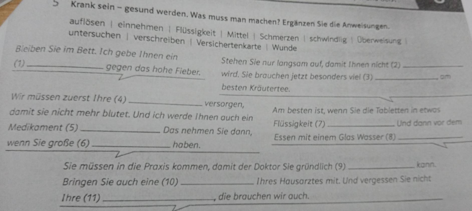 Krank sein - gesund werden. Was muss man machen? Ergänzen Sie die Anweisungen.
auflösen | einnehmen | Flüssigkeit | Mittel | Schmerzen | schwindlig | Überweisung
untersuchen | verschreiben | Versichertenkarte | Wunde
Bleiben Sie im Bett. Ich gebe Ihnen ein
Stehen Sie nur langsam auf, damit Ihnen nicht (2)
(1)_ gegen das hohe Fieber. wird. Sie brauchen jetzt besonders viel (3)__
am
besten Kräutertee.
Wir müssen zuerst Ihre (4) _versorgen,
Am besten ist, wenn Sie die Tabletten in etwas
damit sie nicht mehr blutet. Und ich werde Ihnen auch ein
Flüssigkeit (7)_ Und dann vor dem
Medikament (5) _Das nehmen Sie dann,
Essen mit einem Glas Wasser (8)_
wenn Sie große (6) _haben.
Sie müssen in die Praxis kommen, damit der Doktor Sie gründlich (9) _kann.
Bringen Sie auch eine (10) _Ihres Hausarztes mit. Und vergessen Sie nicht
Ihre (11)_ , die brauchen wir auch.