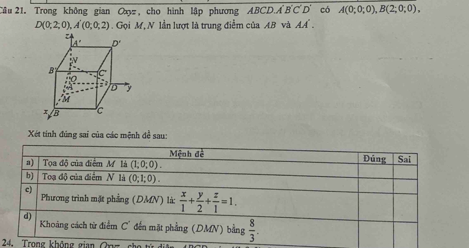 Trong không gian Oxyz, cho hình lập phương ABCD.A B'C'D' có A(0;0;0),B(2;0;0),
D(0;2;0),A'(0;0;2). Gọi M,N lần lượt là trung điểm của AB và AA'.
Xét tính đúng sai của các mệnh đề sau:
Mệnh đề
a) Tọa độ của điểm M là (1;0;0). Đúng Sai
b) Toạ độ của điểm N là (0;1;0).
c)
Phương trình mặt phẳng (DMN) là:  x/1 + y/2 + z/1 =1.
d)
Khoảng cách từ điểm C' đến mặt phẳng (DMN) bằng  8/3 .
24. Trong không gian Orz  ch o  n