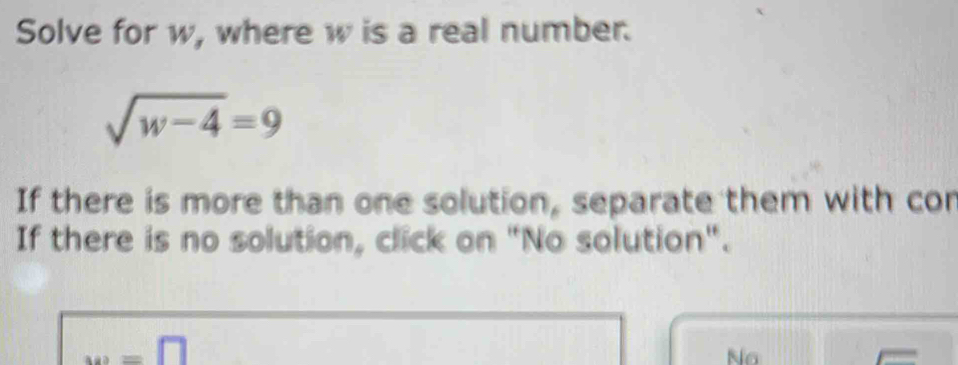 Solve for w, where w is a real number.
sqrt(w-4)=9
If there is more than one solution, separate them with cor
If there is no solution, click on "No solution".
w=□
No