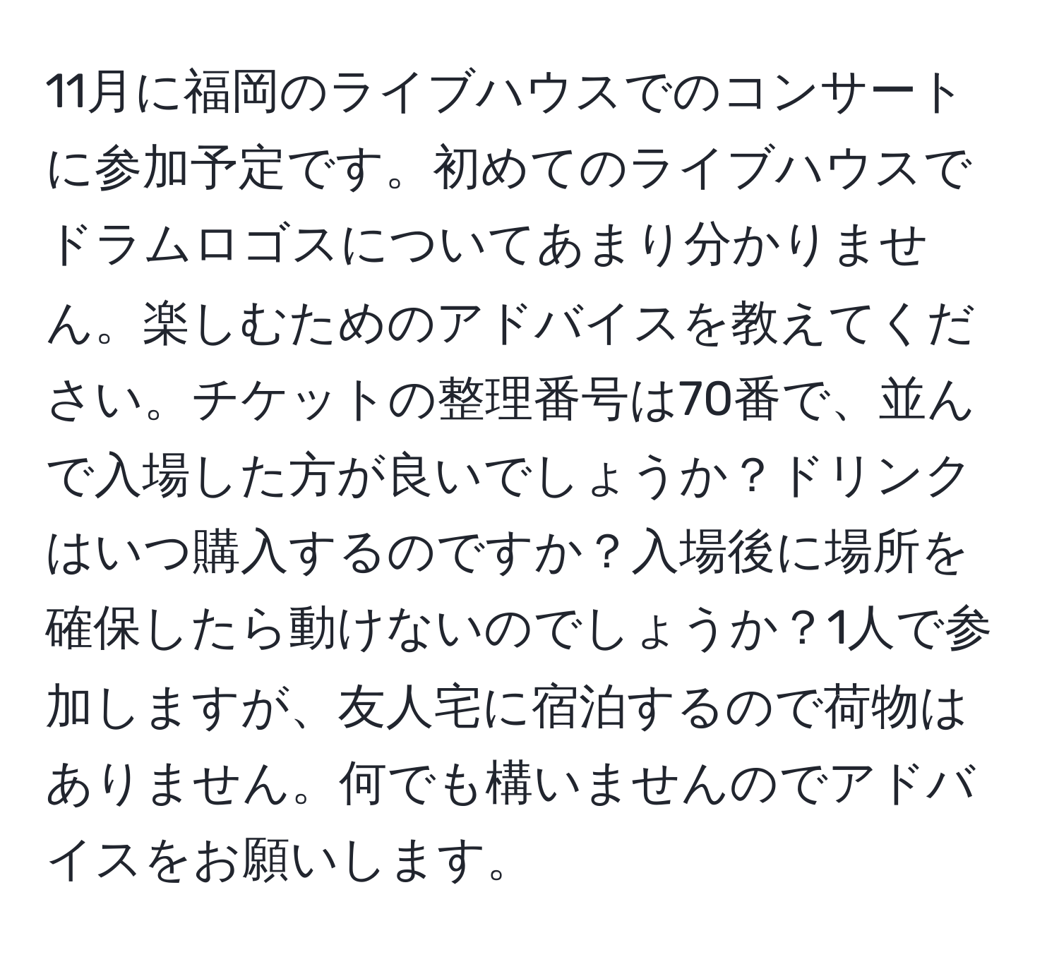 11月に福岡のライブハウスでのコンサートに参加予定です。初めてのライブハウスでドラムロゴスについてあまり分かりません。楽しむためのアドバイスを教えてください。チケットの整理番号は70番で、並んで入場した方が良いでしょうか？ドリンクはいつ購入するのですか？入場後に場所を確保したら動けないのでしょうか？1人で参加しますが、友人宅に宿泊するので荷物はありません。何でも構いませんのでアドバイスをお願いします。