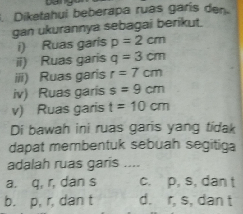 Diketahuí beberapa ruas garís den
gan ukurannya sebagai berikut.
i) Ruas garis p=2cm
ii) Ruas garis q=3cm
iii) Ruas garis r=7cm
iv) Ruas garis s=9cm
v) Ruas garis t=10cm
Di bawah ini ruas garis yang tidak
dapat membentuk sebuah segitiga
adalah ruas garis ....
a. q, r, dan s c. p, s, dan t
b. p, r, dan t d. r, s, dan t