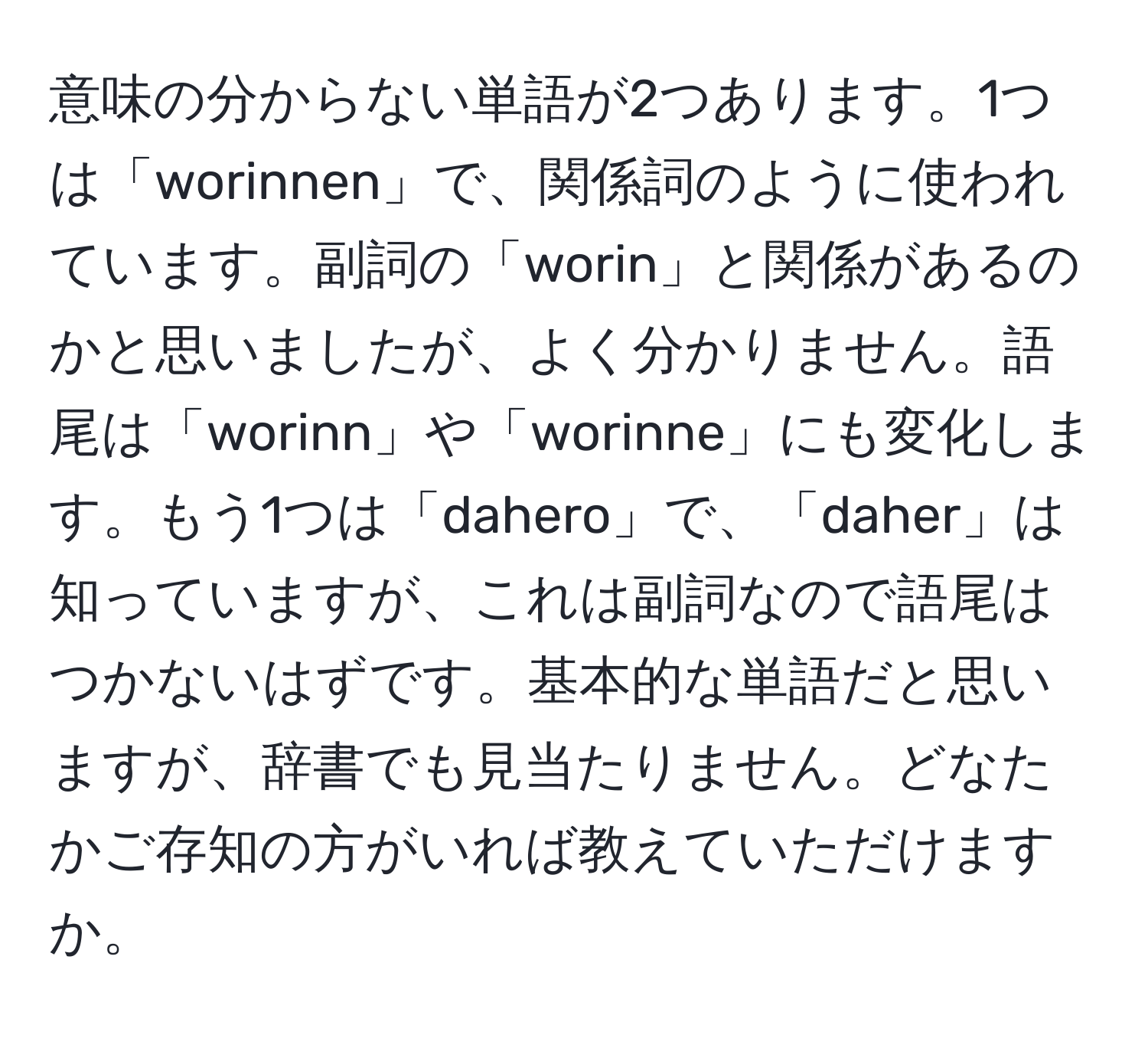 意味の分からない単語が2つあります。1つは「worinnen」で、関係詞のように使われています。副詞の「worin」と関係があるのかと思いましたが、よく分かりません。語尾は「worinn」や「worinne」にも変化します。もう1つは「dahero」で、「daher」は知っていますが、これは副詞なので語尾はつかないはずです。基本的な単語だと思いますが、辞書でも見当たりません。どなたかご存知の方がいれば教えていただけますか。