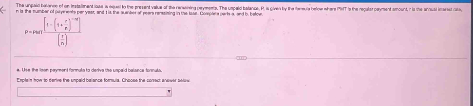 The unpaid balance of an installment loan is equal to the present value of the remaining payments. The unpaid balance, P, is given by the formula below where PMT is the regular payment amount, r is the annual interest rate,
n is the number of payments per year, and t is the number of years remaining in the loan. Complete parts a. and b. below.
P=PMTfrac [1-(1+ r/n )^-n]( r/n )
a. Use the loan payment formula to derive the unpaid balance formula. 
Explain how to derive the unpaid balance formula. Choose the correct answer below.