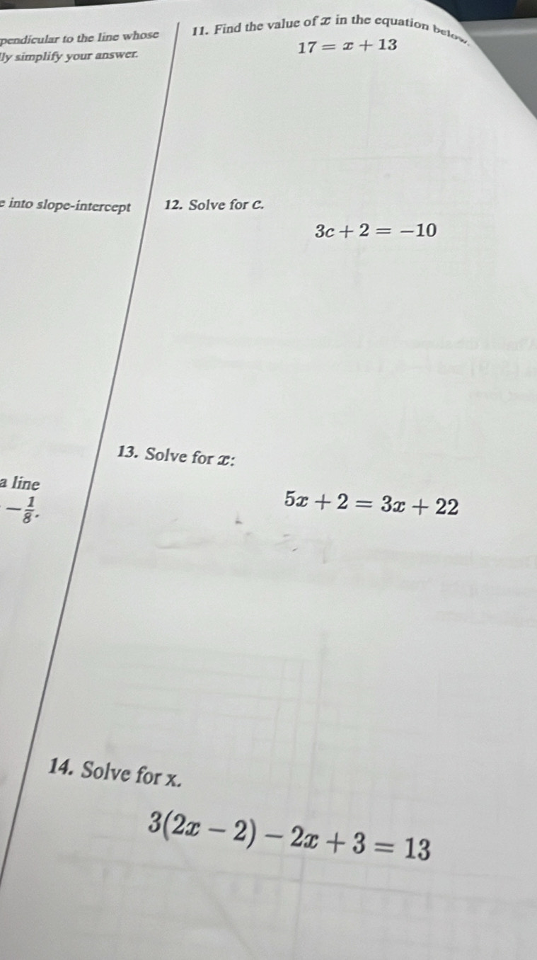 pendicular to the line whose 11. Find the value of 2 in the equation below
17=x+13
lly simplify your answer. 
e into slope-intercept 12. Solve for C.
3c+2=-10
13. Solve for x : 
a line 5x+2=3x+22
- 1/8 . 
14. Solve for x.
3(2x-2)-2x+3=13