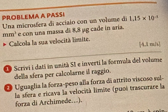 PROBLEMA A PASSI 
Una microsfera di acciaio con un volume di 1,15* 10^(-3)
mm^3 e con una massa di 8,8 µg cade in aria. 
Calcola la sua velocità limite.
[4,1m/s]
_ 
10 Scrivi i dati in unità SI e inverti la formula del volume 
della sfera per calcolarne il raggio. 
2 Uguaglia la forza-peso alla forza di attrito viscoso sul- 
la sfera e ricava la velocità limite (puoi trascurare la 
forza di Archimede…).