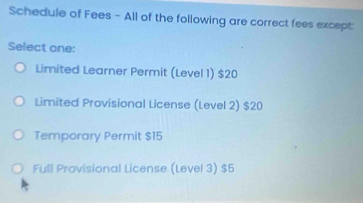 Schedule of Fees - All of the following are correct fees except
Select one:
Limited Learner Permit (Level 1) $20
Limited Provisional License (Level 2) $20
Temporary Permit $15
Full Provisional License (Level 3) $5