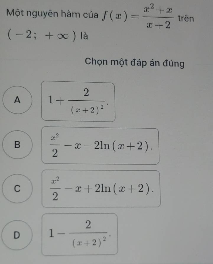 Một nguyên hàm của f(x)= (x^2+x)/x+2  trên
(-2;+∈fty ) là
Chọn một đáp án đúng
A 1+frac 2(x+2)^2.
B  x^2/2 -x-2ln (x+2).
C  x^2/2 -x+2ln (x+2).
D 1-frac 2(x+2)^2.