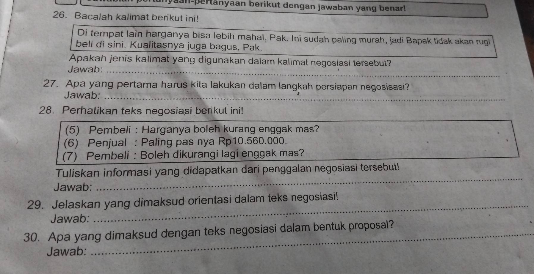 an-pertanyaan berikut dengan jawaban yang benar! 
26. Bacalah kalimat berikut ini! 
Di tempat lain harganya bisa lebih mahal, Pak. Ini sudah paling murah, jadi Bapak tidak akan rugi 
beli di sini. Kualitasnya juga bagus, Pak. 
Apakah jenis kalimat yang digunakan dalam kalimat negosiasi tersebut? 
_ 
Jawab:_ 
27. Apa yang pertama harus kita lakukan dalam langkah persiapan negosisasi? 
_ 
Jawab:_ 
28. Perhatikan teks negosiasi berikut ini! 
(5) Pembeli : Harganya boleh kurang enggak mas? 
(6) Penjual : Paling pas nya Rp10.560.000. 
(7) Pembeli : Boleh dikurangi lagi enggak mas? 
_ 
Tuliskan informasi yang didapatkan dari penggalan negosiasi tersebut! 
Jawab: 
_ 
29. Jelaskan yang dimaksud orientasi dalam teks negosiasi! 
Jawab: 
30. Apa yang dimaksud dengan teks negosiasi dalam bentuk proposal? 
Jawab: