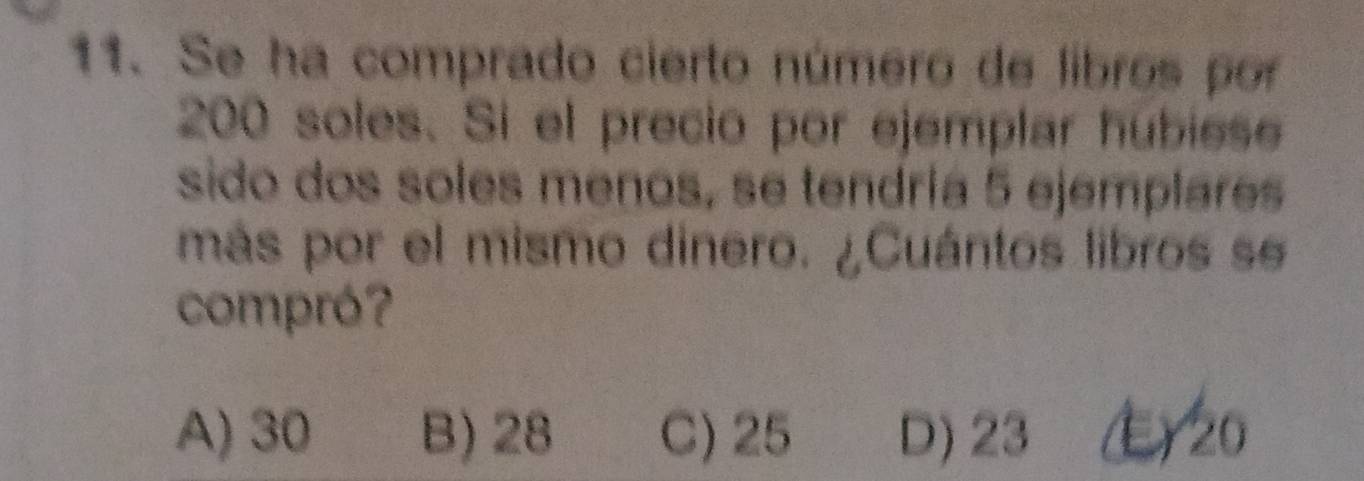 Se ha comprado cierto número de libros por
200 soles. Si el precio por ejemplar hubiese
sido dos soles menos, se tendría 5 ejemplares
más por el mismo dinero. ¿Cuántos libros se
compró?
A) 30 B) 28 C) 25 D) 23 ) 20