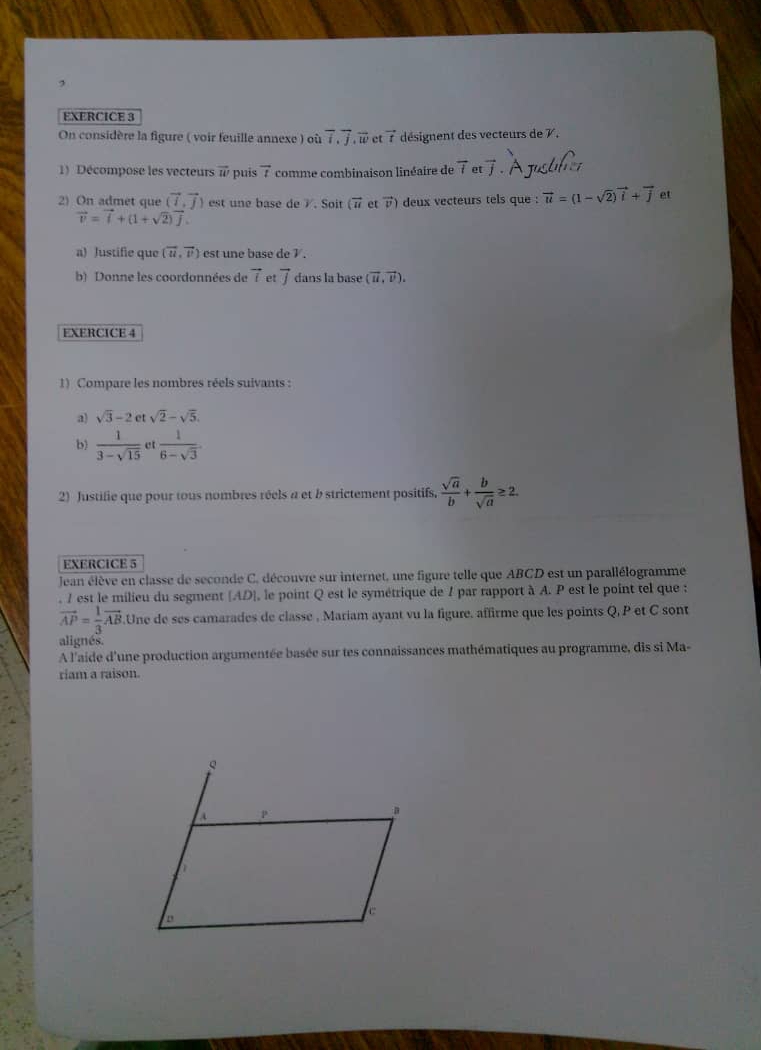 On considère la figure ( voir feuille annexe ) où overline I,overline J,overline w ct vector t désignent des vecteurs de 7,
1) Décompose les vecteurs vector w puís 4 comme combinaison linéaire de overline tetvector j
2) On admet que (vector i,vector j) est une base de /. Soit (vector n et vector v) deux vecteurs tels que : vector u=(1-sqrt(2))vector i+vector j et
vector v=vector i+(1+sqrt(2))vector j.
a) Justifie que (vector u,vector v) est une base de 7.
b) Donne les coordonnées de vector t et overline J dans la base (vector u,vector v).
EXERCICE 4
1) Compare les nombres réels suivants :
a) sqrt(3)-2 et sqrt(2)-sqrt(5).
b)  1/3-sqrt(15)  e  1/6-sqrt(3) 
2) Justifie que pour tous nombres réels a et b strictement positifs,  sqrt(a)/b + b/sqrt(a) ≥ 2.
EXERCICE 5
Jean élève en classe de seconde C, découvre sur internet, une figure telle que ABCD est un parallélogramme
, / est le milieu du segment (AD], le point Q est le symétrique de 7 par rapport à A. P est le point tel que :
vector AP= 1/3 vector AB Une de ses camarades de classe , Mariam ayant vu la figure. affirme que les points Q, P et C sont
alignés.
A l'aide d'une production argumentée basée sur tes connaissances mathématiques au programme, dis si Ma-
riam a raison.