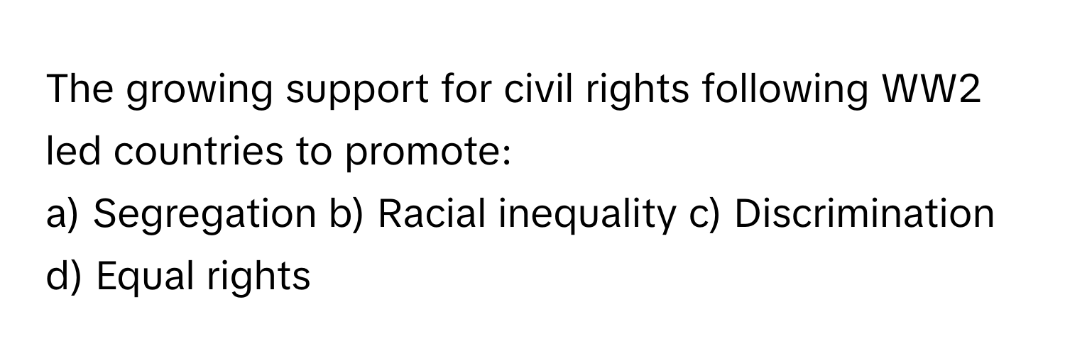 The growing support for civil rights following WW2 led countries to promote:

a) Segregation b) Racial inequality c) Discrimination d) Equal rights