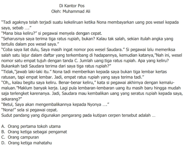 Di Kantor Pos
Oleh: Muhammad Ali
“Tadi agaknya telah terjadi suatu kekeliruan ketika Nona membayarkan uang pos wesel kepada
saya, sebab ...."
“Mana bisa keliru?” si pegawai menyela dengan cepat.
“Seharusnya saya terima tiga ratus rupiah, bukan? Kalau tak salah, sekian itulah angka yang
tertulis dalam pos wesel saya.”
“Coba saya liat dulu, Saya masih ingat nomor pos wesel Saudara.” Si pegawai lalu memeriksa
salah satu lajur dalam daftar yang terkembang di hadapannya, kemudian katanya,”Nah ini, wesel
nomor satu empat tujuh dengan tanda C. Jumlah uang:tiga ratus rupiah. Apa yang keliru?
Bukankah tadi Saudara terima dari saya tiga ratus rupiah?”
“Tidak,”jawab laki-laki itu.” Nona tadi memberikan kepada saya bukan tiga lembar kertas
ratusan, tapi empat lembar. Jadi, empat ratus rupiah yang saya terima tadi.”
“Oh,, kalau begitu saya keliru. Benar-benar keliru,” kata si pegawai akhirnya dengan kemalu-
maluan.”Maklum banyak kerja. Lagi pula lembaran-lembaran uang itu masih baru hingga mudah
saja terlengket karenanya. Jadi, Saudara mau kembalikan uang yang seratus rupiah kepada saya,
sekarang?”
“Betul, Saya akan mengembalikannya kepada Nyonya ....”
“Nona!” sela si pegawai cepat.
Sudut pandang yang digunakan pengarang pada kutipan cerpen tersebut adalah ...
A. Orang pertama tokoh utama
B. Orang ketiga sebagai pengamat
C. Orang campuran
D. Orang ketiga mahatahu