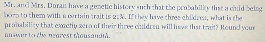 Mr. and Mrs. Doran have a genetic history such that the probability that a child being 
born to them with a certain trait is 21%. If they have three children, what is the 
probability that exactly zero of their three children will have that trait? Round your 
answer to the nearest thousandth.