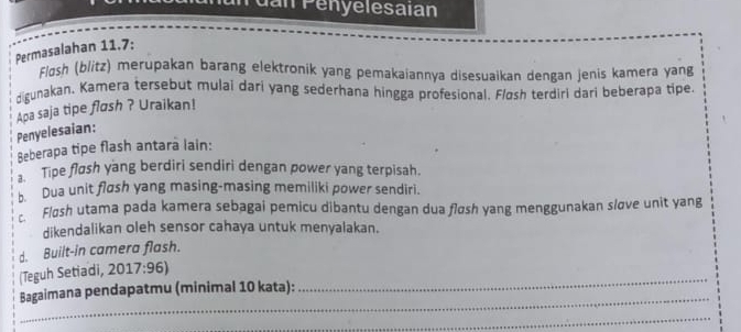 dan Pényelesaian
Permasalahan 11.7:
Flosh (blitz) merupakan barang elektronik yang pemakaiannya disesuaikan dengan jenis kamera yang
digunakan, Kamera tersebut mulai dari yang sederhana hingga profesional. Fløsh terdiri dari beberapa tipe
Penyelesaian: Apa saja tipe fløsh ? Uraikan!
Beberapa tipe flash antara lain:
Tipe fløsh yang berdiri sendiri dengan power yang terpisah.
b Dua unit flash yang masing-masing memiliki power sendiri.
Fløsh utama pada kamera sebagai pemicu dibantu dengan dua fløsh yang menggunakan sløve unit yang
dikendalikan oleh sensor cahaya untuk menyalakan.
d. Built-in camera flash.
(Teguh Setiadi, 2017:96) 
Bagaimana pendapatmu (minimal 10 kata):
_
_
_
_