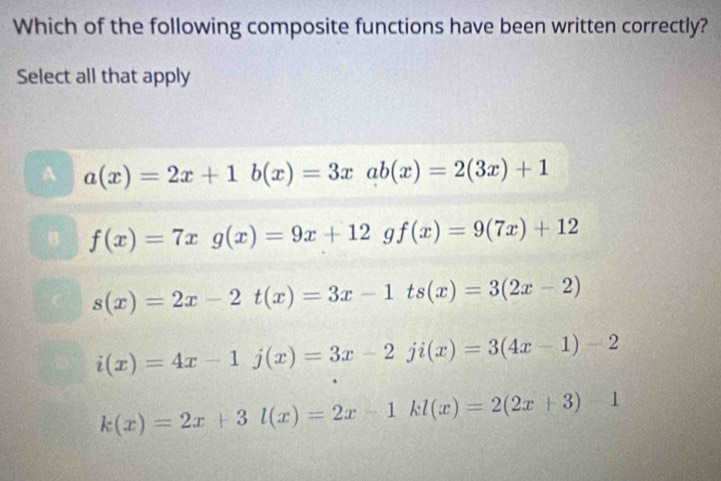 Which of the following composite functions have been written correctly?
Select all that apply
A a(x)=2x+1b(x)=3xab(x)=2(3x)+1
f(x)=7xg(x)=9x+12 g f(x)=9(7x)+12
s(x)=2x-2t(x)=3x-1ts(x)=3(2x-2)
i(x)=4x-1j(x)=3x-2ji(x)=3(4x-1)-2
k(x)=2x+3l(x)=2x-1kl(x)=2(2x+3)-1