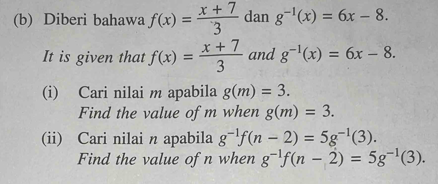 Diberi bahawa f(x)= (x+7)/3  dan g^(-1)(x)=6x-8. 
It is given that f(x)= (x+7)/3  and g^(-1)(x)=6x-8. 
(i) Cari nilai m apabila g(m)=3. 
Find the value of m when g(m)=3. 
(ii) Cari nilai n apabila g^(-1)f(n-2)=5g^(-1)(3). 
Find the value of n when g^(-1)f(n-2)=5g^(-1)(3).