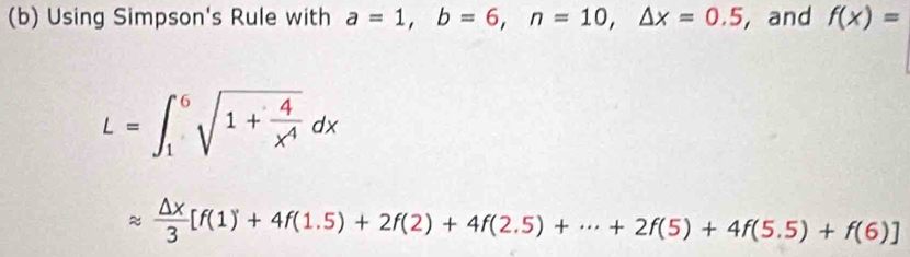 Using Simpson's Rule with a=1, b=6, n=10, △ x=0.5 ,and f(x)=
L=∈t _1^(6sqrt(1+frac 4)x^4)dx
approx  △ x/3 [f(1)+4f(1.5)+2f(2)+4f(2.5)+·s +2f(5)+4f(5.5)+f(6)]