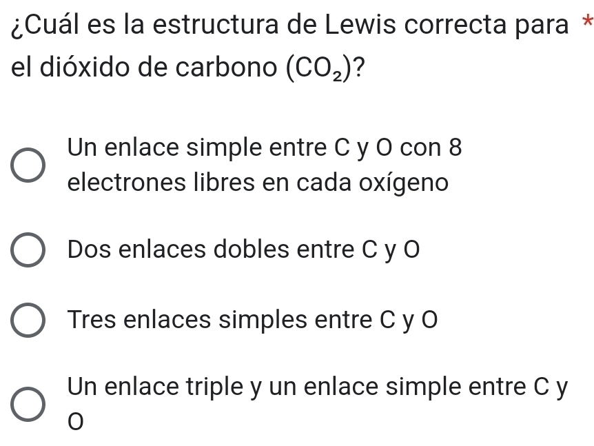 ¿Cuál es la estructura de Lewis correcta para *
el dióxido de carbono (CO_2) ?
Un enlace simple entre C y O con 8
electrones libres en cada oxígeno
Dos enlaces dobles entre C y O
Tres enlaces simples entre C y O
Un enlace triple y un enlace simple entre C y
0