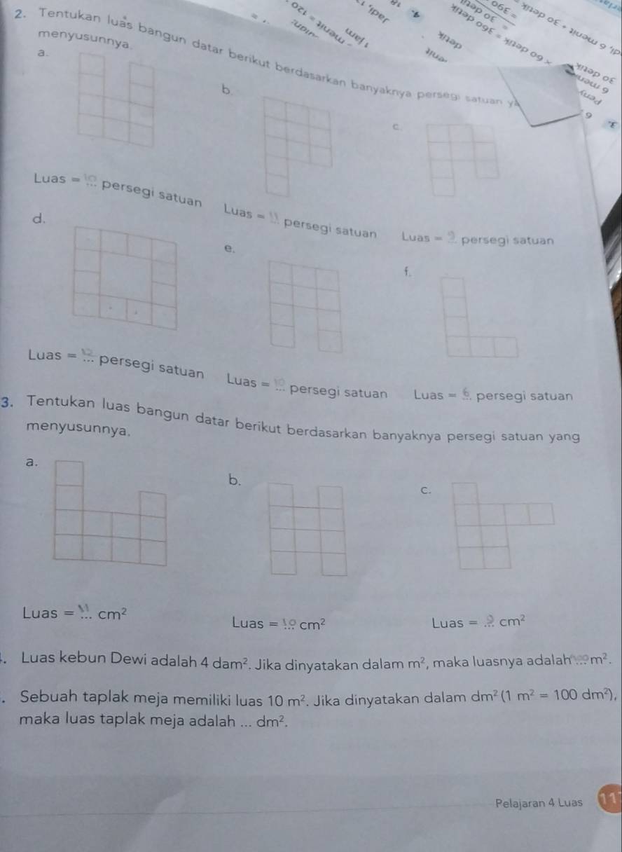 066=
hop of
L per
OCt=41Uau 2 
we! 
menyusunnya.
əp
a. qua xnapogxi =xnapo9* əp ο£ + μuəw 9 'l
2. Tentukan luas bangun datar berikut berdasarkan banyaknya persegi satuan 4°
x ə o
b.
uəw 9 Kuad
9
c.
Luas=10 persegi satuan Luas=11 persegi satuan
d.
Luas =_ 9 persegi satuan
e.
f.
、
Luas=... persegi satuan. Luas=10 persegi satuan Luas =6 persegi satuan
3. Tentukan luas bangun datar berikut berdasarkan banyaknya persegi satuan yang
menyusunnya.
a.
b.
c.
Lua as=...cm^2
Luas=10cm^2 Luas =...cm^2
Luas kebun Dewi adalah 4dam^2 Jika dinyatakan dalam m^2 , maka luasnya adalah ... m^2. 
. Sebuah taplak meja memiliki luas 10m^2. Jika dinyatakan dalam dm^2(1m^2=100dm^2), 
maka luas taplak meja adalah ... dm^2. 
Pelajaran 4 Luas 11