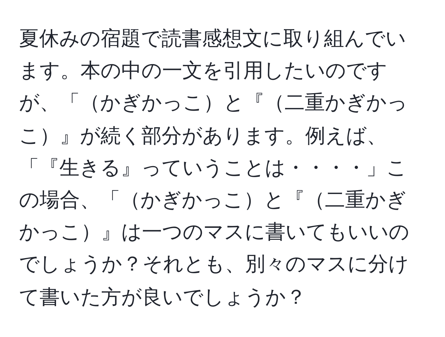 夏休みの宿題で読書感想文に取り組んでいます。本の中の一文を引用したいのですが、「かぎかっこと『二重かぎかっこ』が続く部分があります。例えば、「『生きる』っていうことは・・・・」この場合、「かぎかっこと『二重かぎかっこ』は一つのマスに書いてもいいのでしょうか？それとも、別々のマスに分けて書いた方が良いでしょうか？