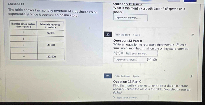 What is the monthly growth factor ? (Express as a 
The table shows the monthly revenue of a business rising power) 
exponentially since it opened an online store. type your answer... 
22 Fill in the Blank 1 point 
Question 13 Part B 
Write an equation to represent the revenue, R, as a 
function of months, 112, since the online store opened. 
type your anxwer... (
R(m)=
type your answer... )^(m/3) 
23 Fill in the Blank 1 point 
Question 13 Part C 
Find the monthly revenue 1 month after the online store 
opened. Record the value in the table. (Round to the negrest 
dollar.) 
type your answer..