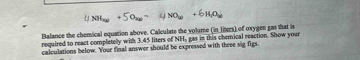 NO_(g)+ 6H_2O_(g)
Balance the chemical equation above. Calculate the volume (in liters) of oxygen gas that is 
required to react completely with 3.45 liters of NH_3 gas in this chemical reaction. Show your 
calculations below. Your final answer should be expressed with three sig figs.