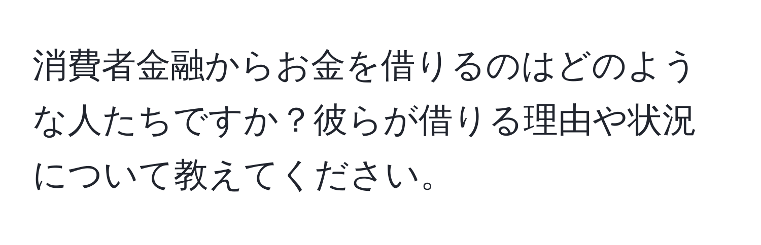 消費者金融からお金を借りるのはどのような人たちですか？彼らが借りる理由や状況について教えてください。