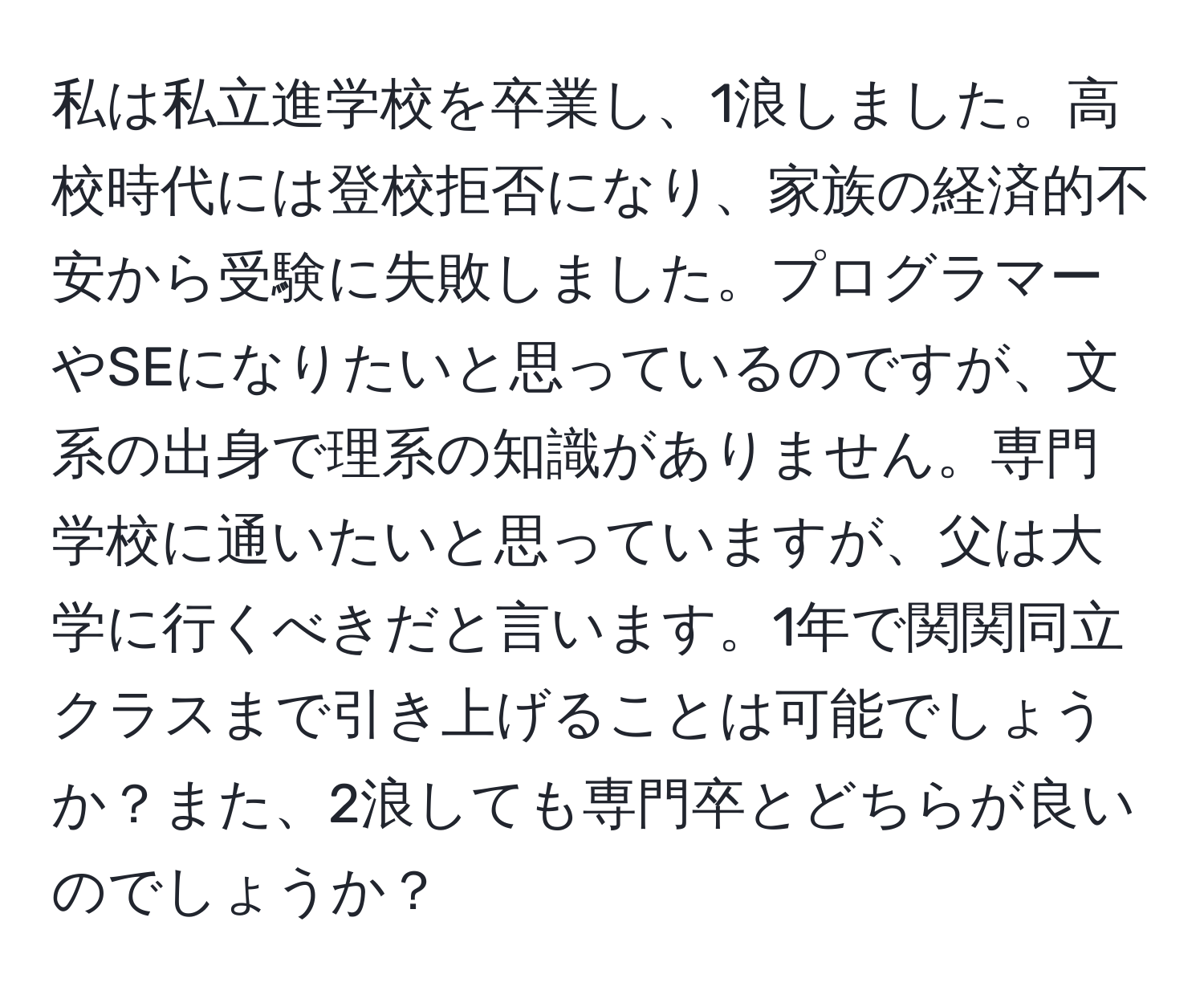 私は私立進学校を卒業し、1浪しました。高校時代には登校拒否になり、家族の経済的不安から受験に失敗しました。プログラマーやSEになりたいと思っているのですが、文系の出身で理系の知識がありません。専門学校に通いたいと思っていますが、父は大学に行くべきだと言います。1年で関関同立クラスまで引き上げることは可能でしょうか？また、2浪しても専門卒とどちらが良いのでしょうか？