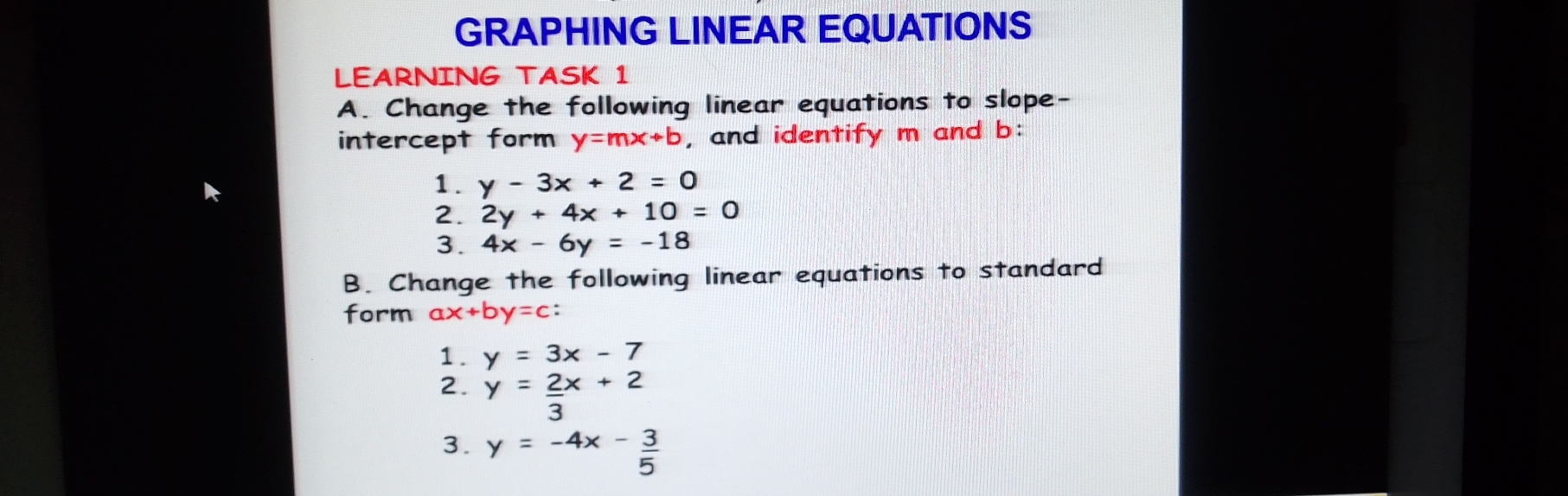 GRAPHING LINEAR EQUATIONS
LEARNING TASK 1
A. Change the following linear equations to slope-
intercept form y=mx+b , and identify m and b:
1. y - 3*  + 2 = 0
2. 2y + 4*  + 10 = (
3. 4* -6y = 18
B. Change the following linear equations to standard
form ax+by=c :
1. y = 3*  - 7
2. y =  (2*  2)/2  + 2
3. y = -4x -  3/5 