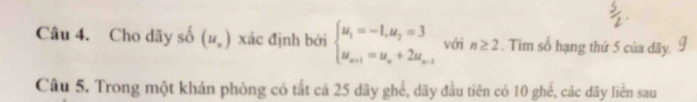 Cho dãy số (u_n) xác định bởi beginarrayl u_1=-1,u_2=3 u_n+1=u_n+2u_n-1endarray. với n≥ 2. Tìm số hạng thứ 5 của dãy. 
Câu 5. Trong một khán phòng có tất cả 25 dãy ghể, dãy đầu tiên có 10 ghế, các dãy liền sau