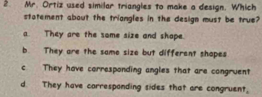 Mr. Ortiz used similar triangles to make a design. Which
stotement about the triongles in the design must be true?
a They are the some size and shape.
b. They are the same size but different shapes
c They have corresponding angles that are congruent
d. They have corresponding sides that are congruent,