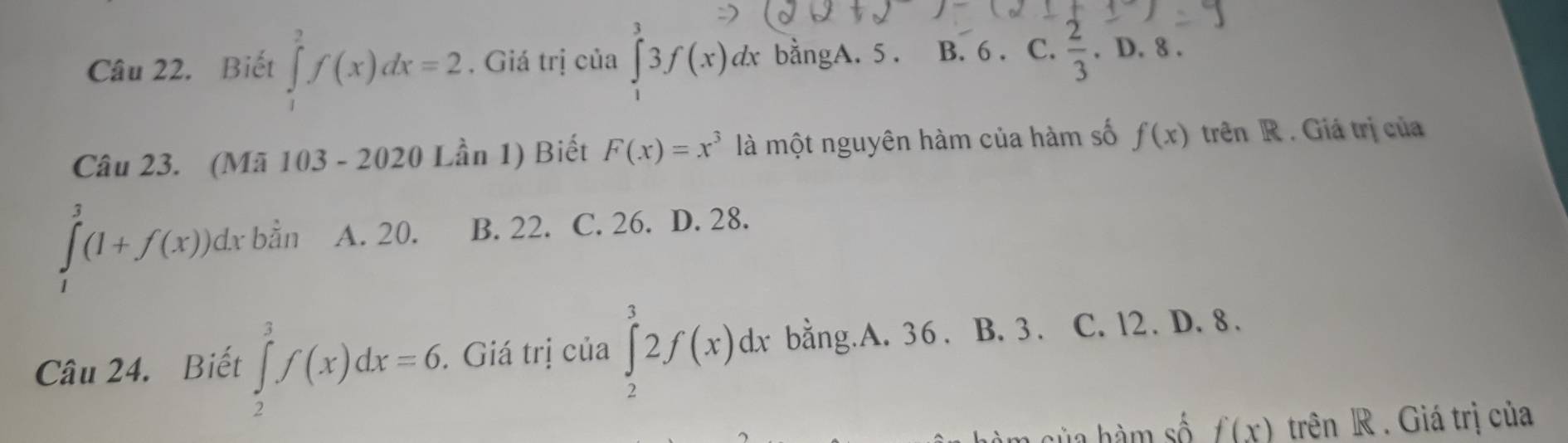 Biết ∈tlimits _1^(2f(x)dx=2. Giá trị của ∈tlimits _1^23f(x)dx bằngA. 5. B. 6. C. frac 2)3. D. 8.
Câu 23. (Mã 103-2020 Lần 1) Biết F(x)=x^3 là một nguyên hàm của hàm số f(x) trên R . Giá trị của
∈tlimits _1^3(1+f(x))dx bằn A. 20. B. 22. C. 26. D. 28.
Câu 24. Biết ∈tlimits _2^3f(x)dx=6. . Giá trị của ∈tlimits _2^32f(x)dx bằng.A. 36. B. 3. C. l2. D. 8.
l o h m số f(x) trên R . Giá trị của