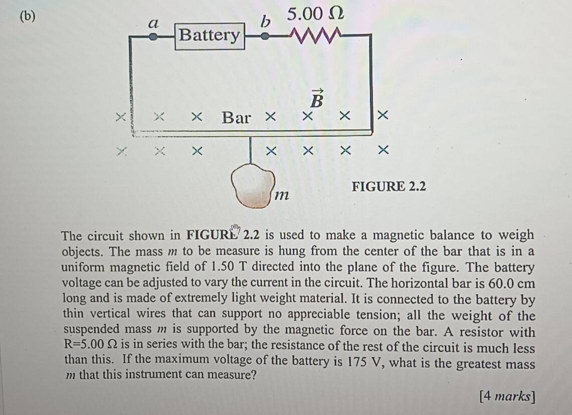 5.00Ω
The circuit shown in FIGURL 2.2 is used to make a magnetic balance to weigh
objects. The mass m to be measure is hung from the center of the bar that is in a
uniform magnetic field of 1.50 T directed into the plane of the figure. The battery
voltage can be adjusted to vary the current in the circuit. The horizontal bar is 60.0 cm
long and is made of extremely light weight material. It is connected to the battery by
thin vertical wires that can support no appreciable tension; all the weight of the
suspended mass m is supported by the magnetic force on the bar. A resistor with
R=5.00Omega is in series with the bar; the resistance of the rest of the circuit is much less
than this. If the maximum voltage of the battery is 175 V, what is the greatest mass
m that this instrument can measure?
[4 marks]