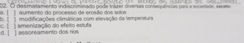 desmatamento indiscriminado pode trázer diversas consequências para a sociedade, exceto:
a. [ ] aumento do processo de erosão dos solos
b. [ ] modificações climáticas com elevação da temperatura
c. [ ] amenização do efeito estufa
d. [ ] assoreamento dos rios