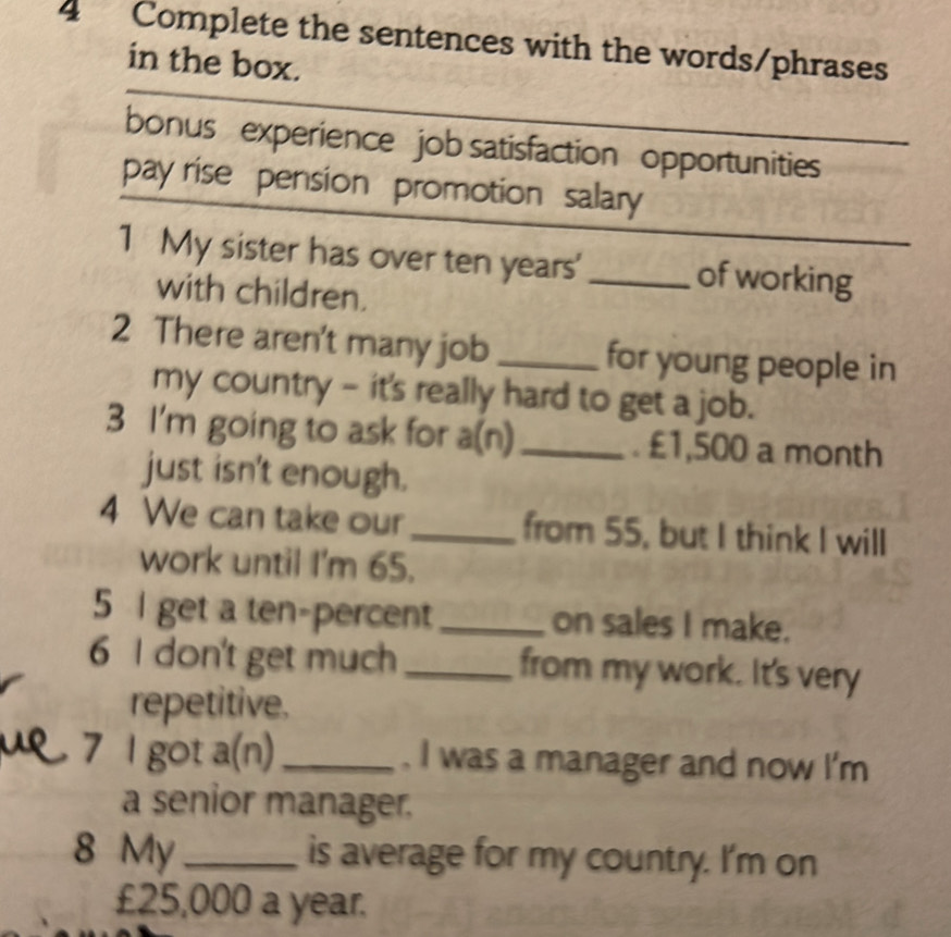 Complete the sentences with the words/phrases 
in the box. 
bonus experience job satisfaction opportunities 
pay rise pension promotion salary 
1 My sister has over ten years ' _of working 
with children. 
2 There aren't many job _for young people in 
my country - it's really hard to get a job. 
3 I'm going to ask for a⊥ 1 _. £1,500 a month 
just isn't enough. 
4 We can take our_ from 55, but I think I will 
work until I'm 65. 
5 I get a ten-percent_ on sales I make. 
6 I don't get much_ from my work. It's very 
repetitive. 
7 l got a(n) _ . I was a manager and now I'm 
a senior manager. 
8 My _is average for my country. I'm on
£25,000 a year.