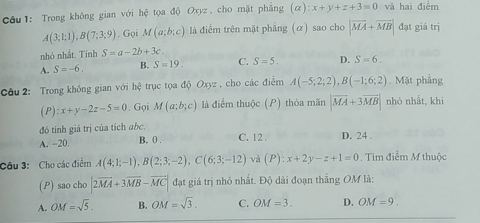 Trong không gian với hệ tọa độ Oxyz , cho mặt phẳng (α): x+y+z+3=0 và hai điểm
A(3;1;1), B(7;3;9). Gọi M(a;b;c) là điểm trên mặt phẳng (α) sao cho |vector MA+vector MB| đạt giá trị
nhỏ nhất. Tính S=a-2b+3c.
C. S=5. D. S=6.
A. S=-6.
B. S=19. 
Câu 2: Trong không gian với hệ trục tọa độ Oxyz , cho các điểm A(-5;2;2), B(-1;6;2). Mặt phẳng
(P): x+y-2z-5=0. Gọi M(a;b;c) là điểm thuộc (P) thỏa mãn |vector MA+3vector MB| nhỏ nhất, khi
đó tính giá trị của tích abc.
A. -20.
B. 0. C. 12. D. 24.
Câu 3: Cho các điểm A(4;1;-1), B(2;3;-2), C(6;3;-12) và (P) : x+2y-z+1=0. Tìm điểm M thuộc
(P) sao cho |2vector MA+3vector MB-vector MC| đạt giá trị nhỏ nhất. Độ dài đoạn thẳng OM là:
A. OM=sqrt(5). B. OM=sqrt(3).
C. OM=3. D. OM=9.