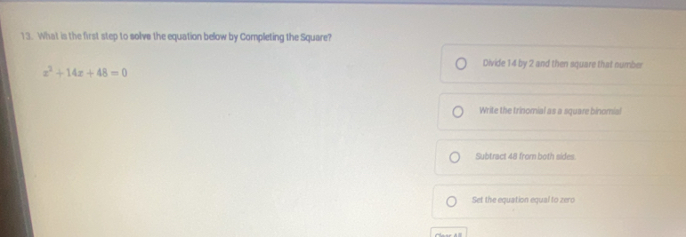 What is the first step to solve the equation below by Completing the Square?
x^2+14x+48=0
Divide 14 by 2 and then square that number
Write the trinomial as a square binomial
Subtract 48 from both sides
Set the equation equal to zero