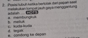 Posisi tubuh ketika bertolak dari papan saat
melakukan lompat jauh gaya menggantung
adalah .... HOTS
a. membungkuk
b. meliuk
c. kuda-kuda
d. tegak
e. condong ke depan